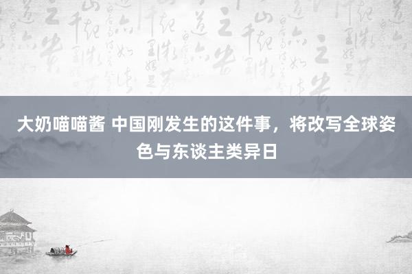 大奶喵喵酱 中国刚发生的这件事，将改写全球姿色与东谈主类异日