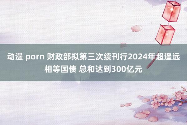 动漫 porn 财政部拟第三次续刊行2024年超遥远相等国债 总和达到300亿元