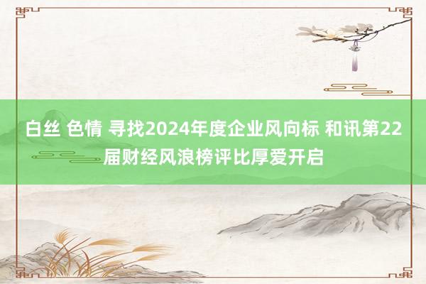 白丝 色情 寻找2024年度企业风向标 和讯第22届财经风浪榜评比厚爱开启