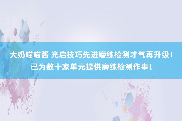 大奶喵喵酱 光启技巧先进磨练检测才气再升级！已为数十家单元提供磨练检测作事！