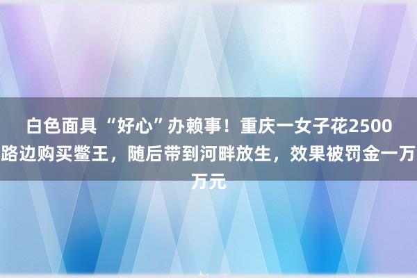 白色面具 “好心”办赖事！重庆一女子花2500在路边购买鳖王，随后带到河畔放生，效果被罚金一万元