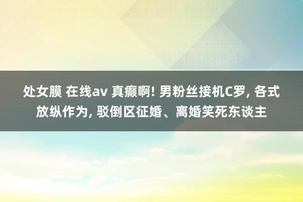 处女膜 在线av 真癫啊! 男粉丝接机C罗， 各式放纵作为， 驳倒区征婚、离婚笑死东谈主