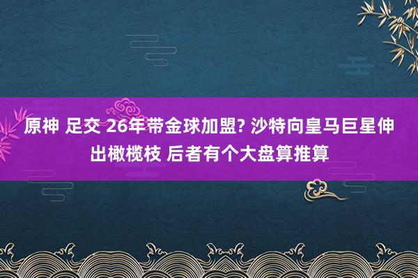 原神 足交 26年带金球加盟? 沙特向皇马巨星伸出橄榄枝 后者有个大盘算推算