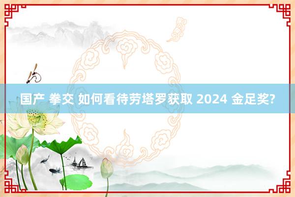 国产 拳交 如何看待劳塔罗获取 2024 金足奖?