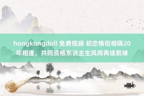 hongkongdoll 免费视频 初恋情侣相隔20年相逢，共同资格东谈主生风雨再续前缘