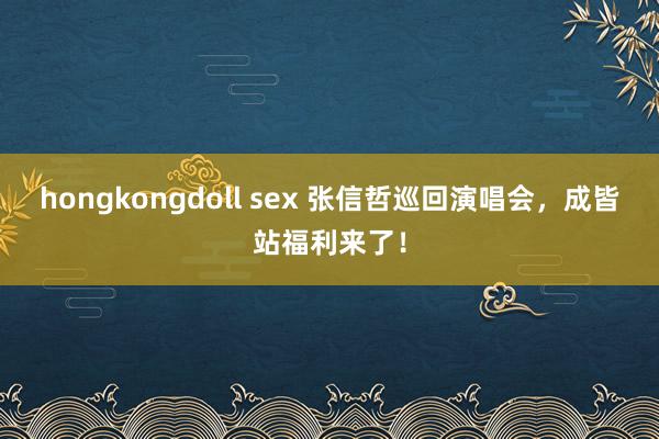 hongkongdoll sex 张信哲巡回演唱会，成皆站福利来了！