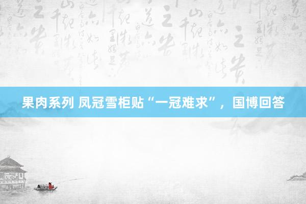 果肉系列 凤冠雪柜贴“一冠难求”，国博回答