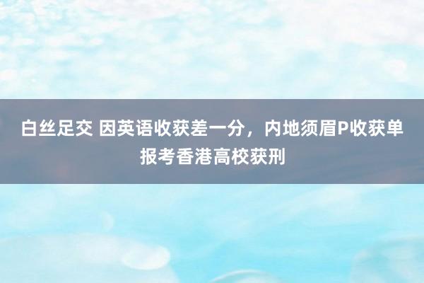 白丝足交 因英语收获差一分，内地须眉P收获单报考香港高校获刑