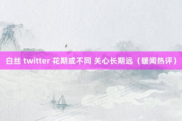 白丝 twitter 花期或不同 关心长期远（暖闻热评）