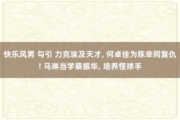 快乐风男 勾引 力克埃及天才， 何卓佳为陈幸同复仇! 马琳当学蔡振华， 培养怪球手