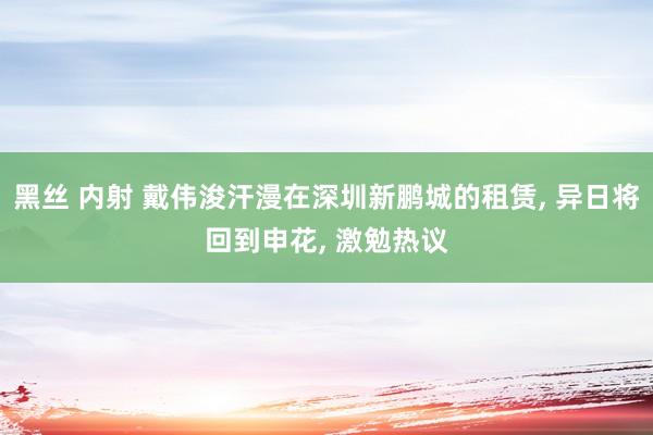 黑丝 内射 戴伟浚汗漫在深圳新鹏城的租赁， 异日将回到申花， 激勉热议