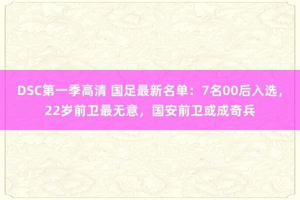 DSC第一季高清 国足最新名单：7名00后入选，22岁前卫最无意，国安前卫或成奇兵