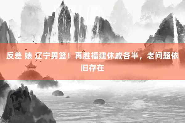 反差 婊 辽宁男篮！再胜福建休戚各半，老问题依旧存在