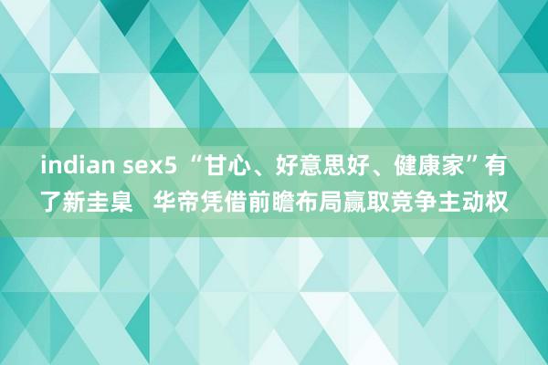 indian sex5 “甘心、好意思好、健康家”有了新圭臬   华帝凭借前瞻布局赢取竞争主动权