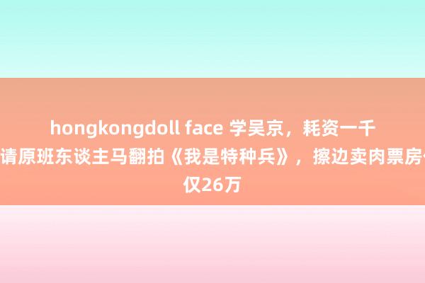 hongkongdoll face 学吴京，耗资一千多万，请原班东谈主马翻拍《我是特种兵》，擦边卖肉票房仅26万