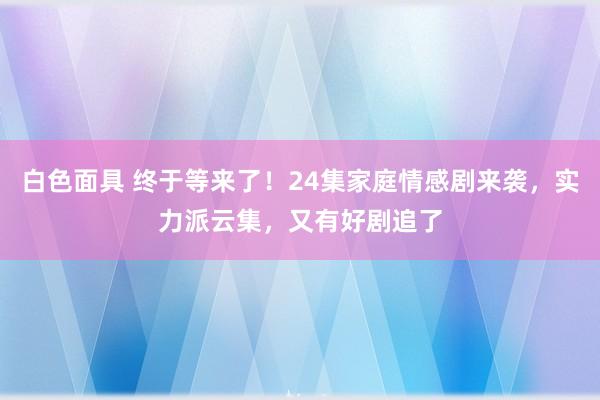 白色面具 终于等来了！24集家庭情感剧来袭，实力派云集，又有好剧追了