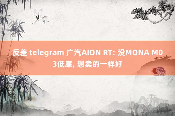 反差 telegram 广汽AION RT: 没MONA M03低廉， 想卖的一样好