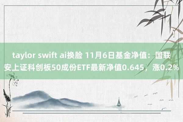 taylor swift ai换脸 11月6日基金净值：国联安上证科创板50成份ETF最新净值0.645，涨0.2%