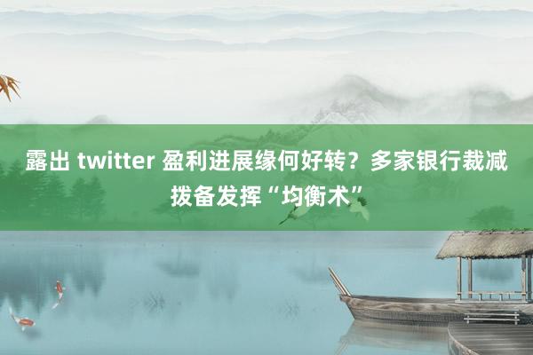 露出 twitter 盈利进展缘何好转？多家银行裁减拨备发挥“均衡术”