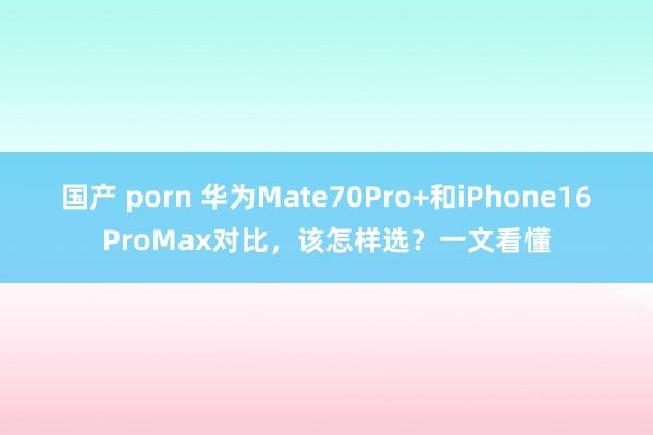 国产 porn 华为Mate70Pro+和iPhone16ProMax对比，该怎样选？一文看懂