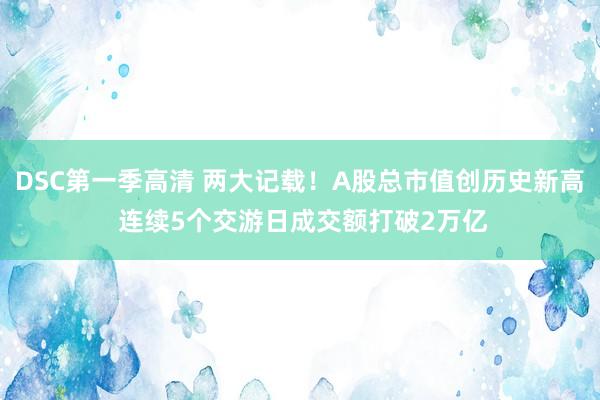 DSC第一季高清 两大记载！A股总市值创历史新高 连续5个交游日成交额打破2万亿