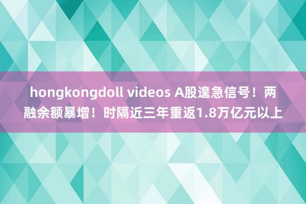 hongkongdoll videos A股遑急信号！两融余额暴增！时隔近三年重返1.8万亿元以上