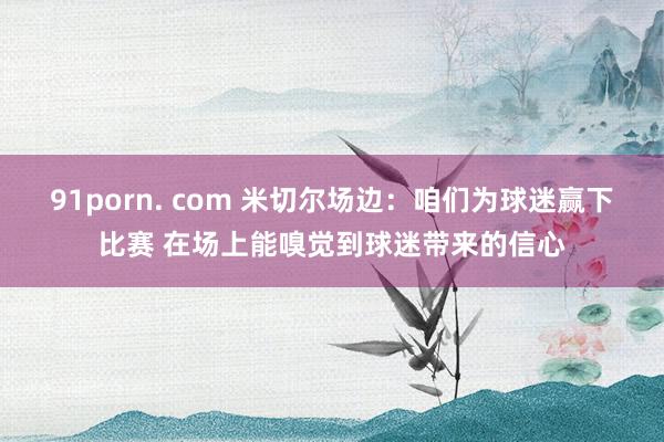 91porn. com 米切尔场边：咱们为球迷赢下比赛 在场上能嗅觉到球迷带来的信心