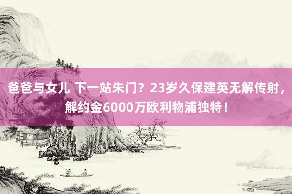 爸爸与女儿 下一站朱门？23岁久保建英无解传射，解约金6000万欧利物浦独特！