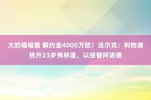 大奶喵喵酱 解约金4000万欧！法尔克：利物浦挑升23岁弗林蓬，以接替阿诺德