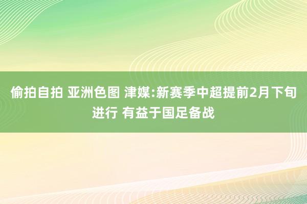 偷拍自拍 亚洲色图 津媒:新赛季中超提前2月下旬进行 有益于国足备战