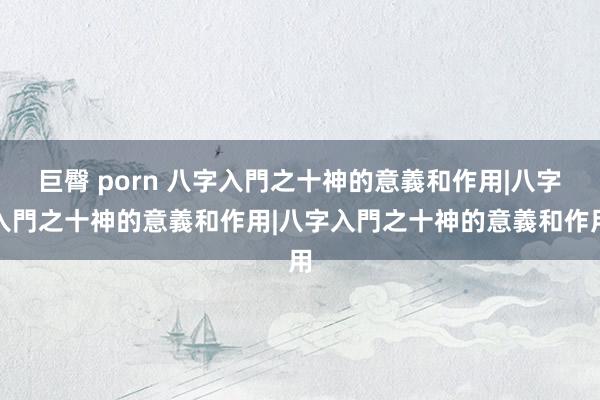 巨臀 porn 八字入門之十神的意義和作用|八字入門之十神的意義和作用|八字入門之十神的意義和作用