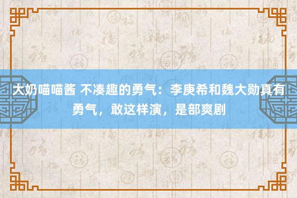 大奶喵喵酱 不凑趣的勇气：李庚希和魏大勋真有勇气，敢这样演，是部爽剧