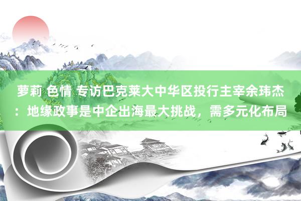 萝莉 色情 专访巴克莱大中华区投行主宰余玮杰：地缘政事是中企出海最大挑战，需多元化布局