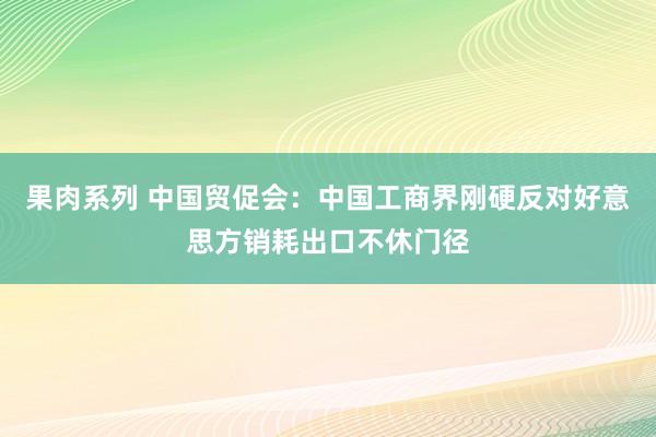 果肉系列 中国贸促会：中国工商界刚硬反对好意思方销耗出口不休门径