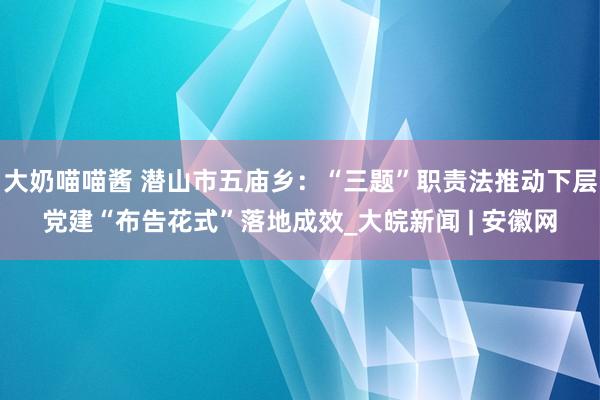 大奶喵喵酱 潜山市五庙乡：“三题”职责法推动下层党建“布告花式”落地成效_大皖新闻 | 安徽网