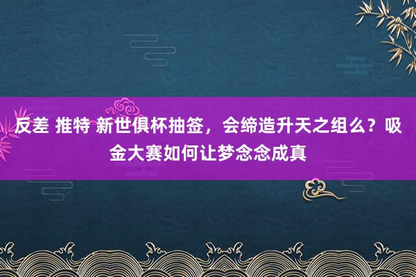 反差 推特 新世俱杯抽签，会缔造升天之组么？吸金大赛如何让梦念念成真