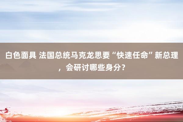 白色面具 法国总统马克龙思要“快速任命”新总理，会研讨哪些身分？