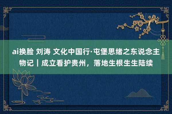 ai换脸 刘涛 文化中国行·屯堡思绪之东说念主物记｜成立看护贵州，落地生根生生陆续