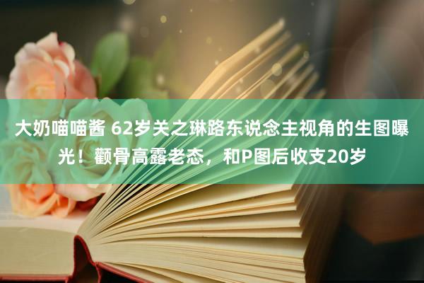 大奶喵喵酱 62岁关之琳路东说念主视角的生图曝光！颧骨高露老态，和P图后收支20岁