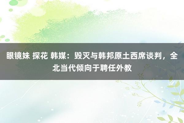 眼镜妹 探花 韩媒：毁灭与韩邦原土西席谈判，全北当代倾向于聘任外教