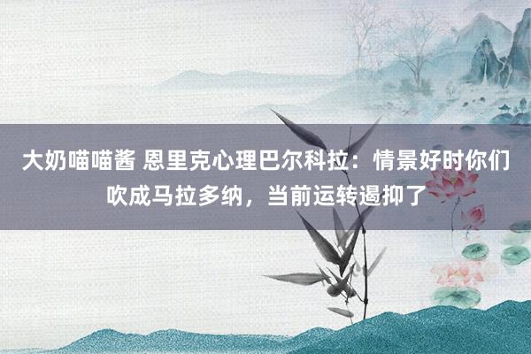 大奶喵喵酱 恩里克心理巴尔科拉：情景好时你们吹成马拉多纳，当前运转遏抑了