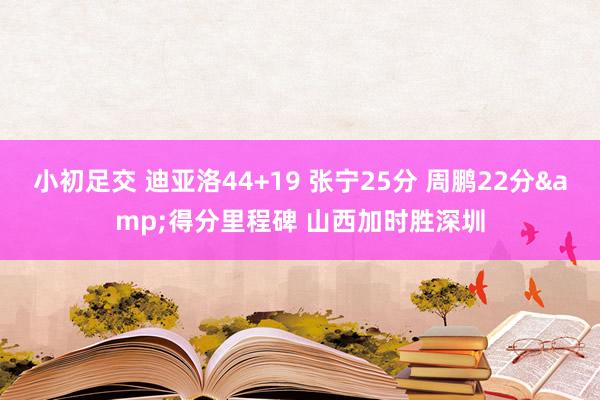 小初足交 迪亚洛44+19 张宁25分 周鹏22分&得分里程碑 山西加时胜深圳