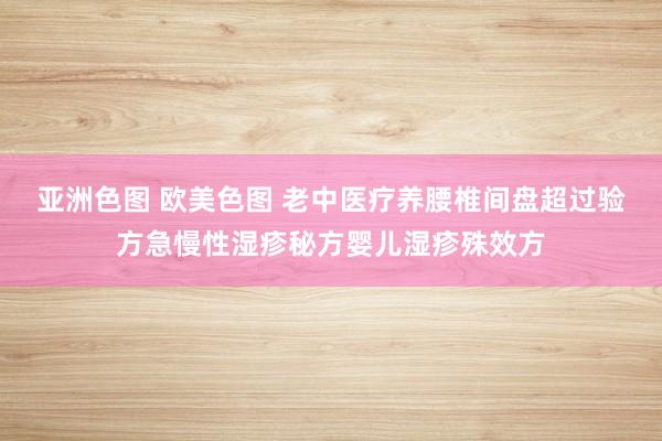 亚洲色图 欧美色图 老中医疗养腰椎间盘超过验方急慢性湿疹秘方婴儿湿疹殊效方