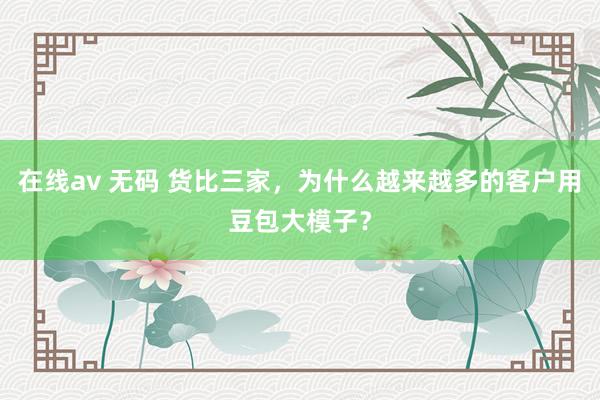 在线av 无码 货比三家，为什么越来越多的客户用豆包大模子？