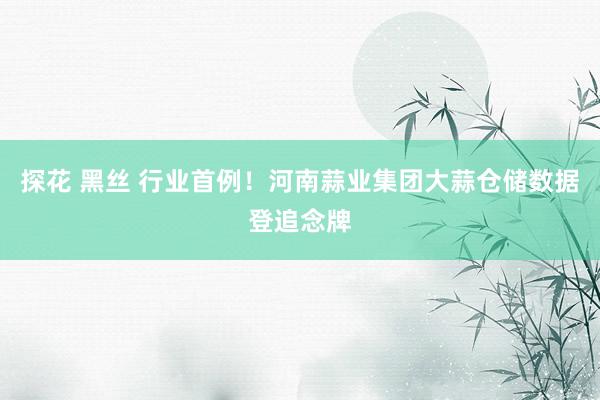 探花 黑丝 行业首例！河南蒜业集团大蒜仓储数据登追念牌