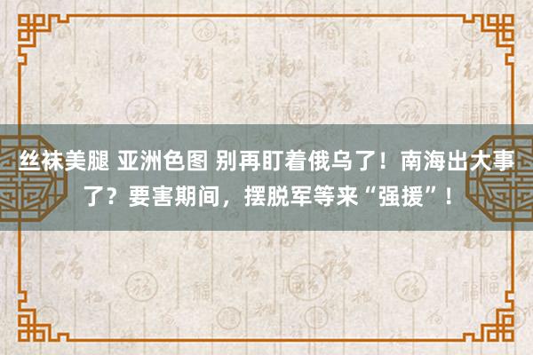 丝袜美腿 亚洲色图 别再盯着俄乌了！南海出大事了？要害期间，摆脱军等来“强援”！