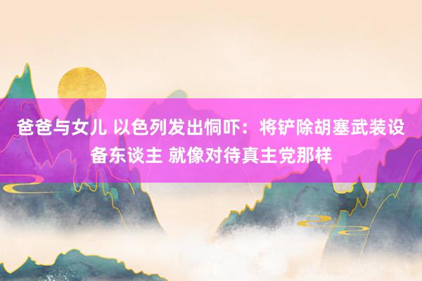 爸爸与女儿 以色列发出恫吓：将铲除胡塞武装设备东谈主 就像对待真主党那样