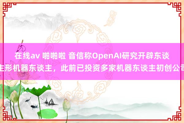 在线av 啪啪啦 音信称OpenAI研究开辟东谈主形机器东谈主，此前已投资多家机器东谈主初创公司