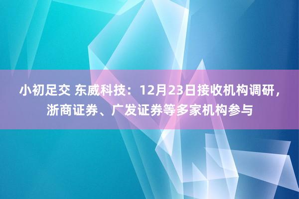 小初足交 东威科技：12月23日接收机构调研，浙商证券、广发证券等多家机构参与