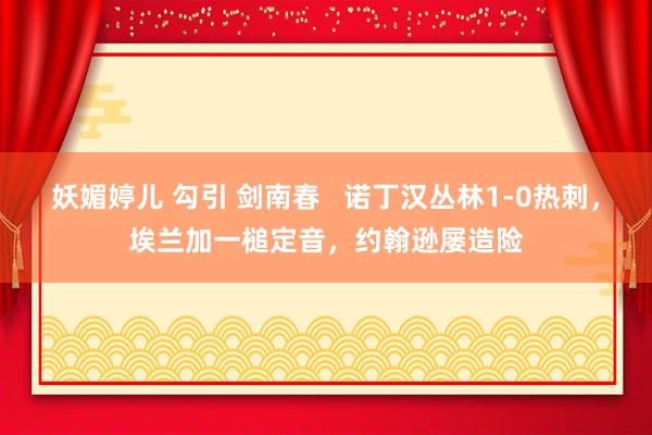 妖媚婷儿 勾引 剑南春   诺丁汉丛林1-0热刺，埃兰加一槌定音，约翰逊屡造险